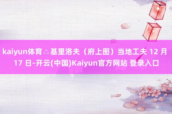 kaiyun体育△基里洛夫（府上图）当地工夫 12 月 17 日-开云(中国)Kaiyun官方网站 登录入口