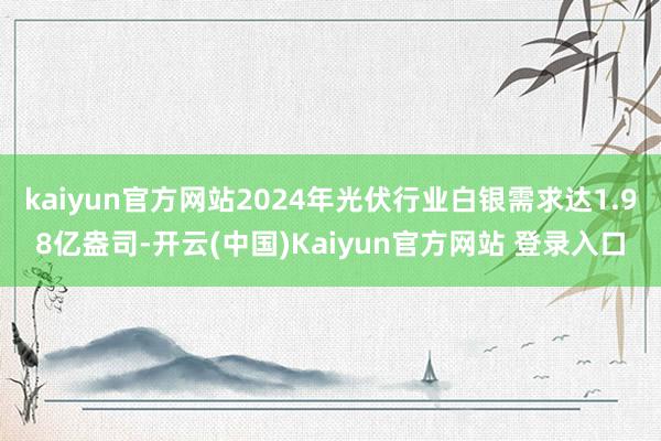 kaiyun官方网站2024年光伏行业白银需求达1.98亿盎司-开云(中国)Kaiyun官方网站 登录入口