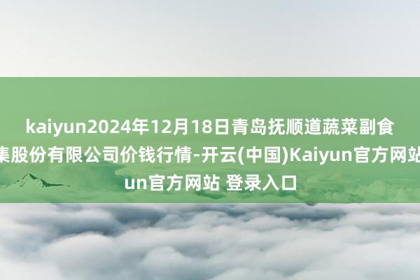 kaiyun2024年12月18日青岛抚顺道蔬菜副食物批发市集股份有限公司价钱行情-开云(中国)Kaiyun官方网站 登录入口