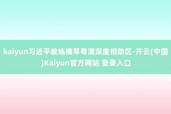 kaiyun习近平教练横琴粤澳深度相助区-开云(中国)Kaiyun官方网站 登录入口
