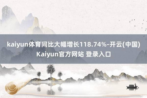 kaiyun体育同比大幅增长118.74%-开云(中国)Kaiyun官方网站 登录入口