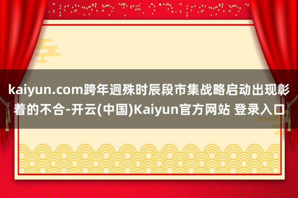 kaiyun.com跨年迥殊时辰段市集战略启动出现彰着的不合-开云(中国)Kaiyun官方网站 登录入口