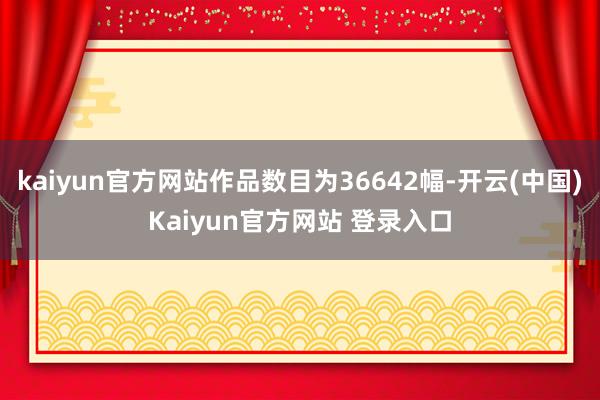 kaiyun官方网站作品数目为36642幅-开云(中国)Kaiyun官方网站 登录入口