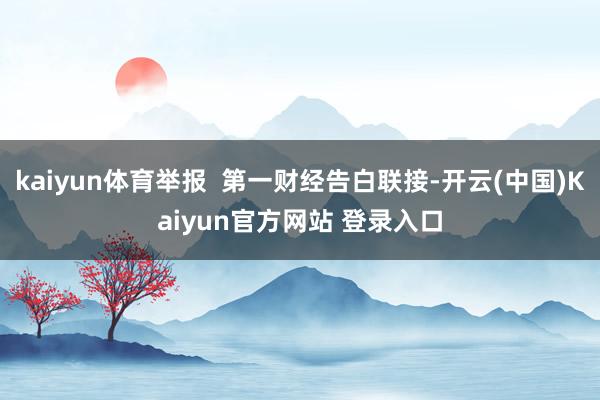 kaiyun体育举报  第一财经告白联接-开云(中国)Kaiyun官方网站 登录入口