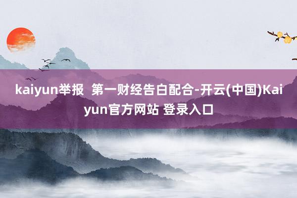 kaiyun举报  第一财经告白配合-开云(中国)Kaiyun官方网站 登录入口