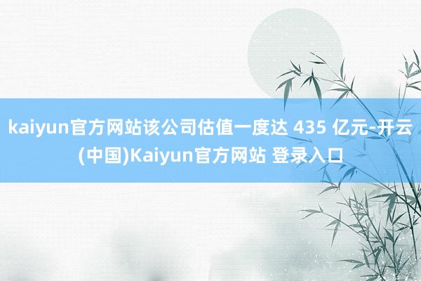 kaiyun官方网站该公司估值一度达 435 亿元-开云(中国)Kaiyun官方网站 登录入口