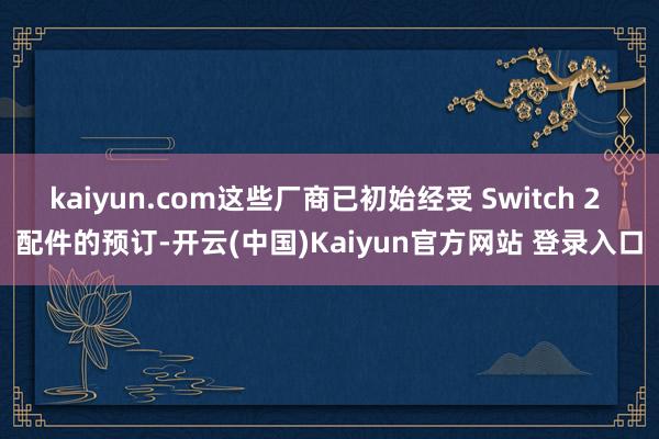 kaiyun.com这些厂商已初始经受 Switch 2 配件的预订-开云(中国)Kaiyun官方网站 登录入口
