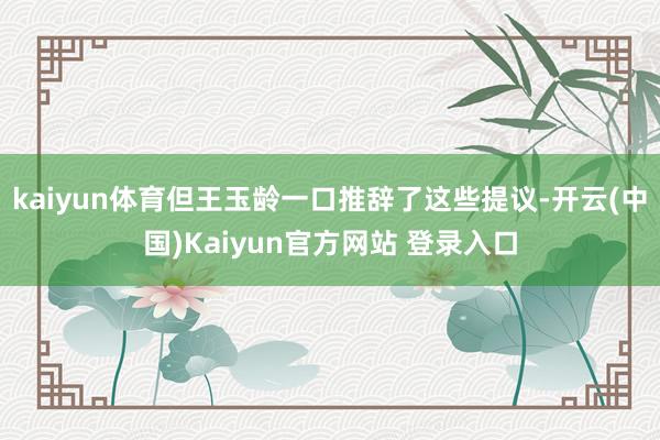 kaiyun体育但王玉龄一口推辞了这些提议-开云(中国)Kaiyun官方网站 登录入口