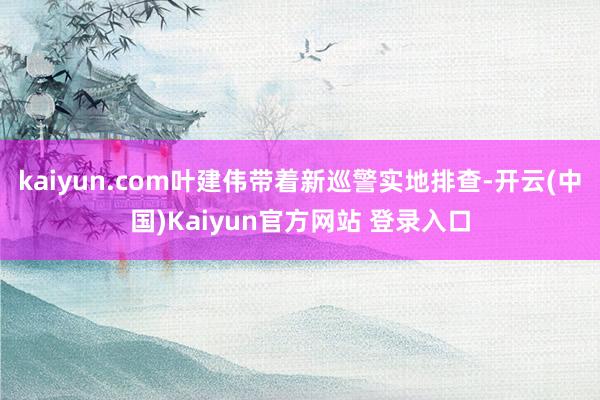 kaiyun.com叶建伟带着新巡警实地排查-开云(中国)Kaiyun官方网站 登录入口