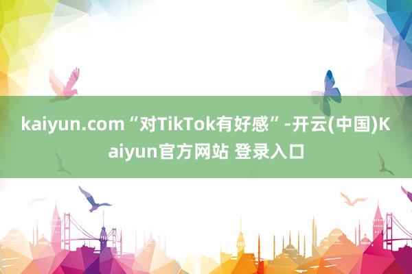 kaiyun.com“对TikTok有好感”-开云(中国)Kaiyun官方网站 登录入口