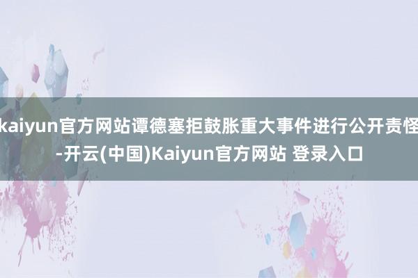 kaiyun官方网站谭德塞拒鼓胀重大事件进行公开责怪-开云(中国)Kaiyun官方网站 登录入口