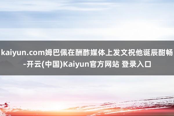 kaiyun.com姆巴佩在酬酢媒体上发文祝他诞辰酣畅-开云(中国)Kaiyun官方网站 登录入口