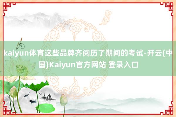 kaiyun体育这些品牌齐阅历了期间的考试-开云(中国)Kaiyun官方网站 登录入口
