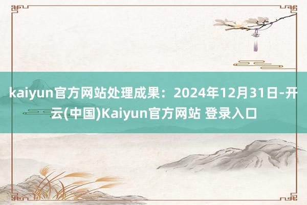 kaiyun官方网站处理成果：2024年12月31日-开云(中国)Kaiyun官方网站 登录入口