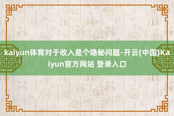 kaiyun体育对于收入是个隐秘问题-开云(中国)Kaiyun官方网站 登录入口