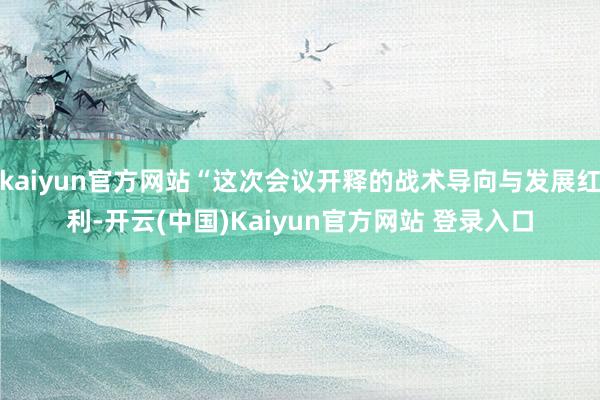 kaiyun官方网站“这次会议开释的战术导向与发展红利-开云(中国)Kaiyun官方网站 登录入口
