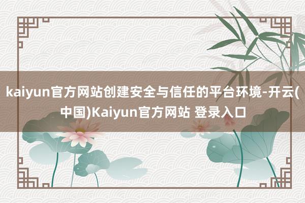 kaiyun官方网站创建安全与信任的平台环境-开云(中国)Kaiyun官方网站 登录入口