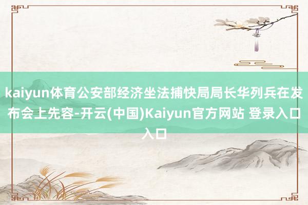 kaiyun体育公安部经济坐法捕快局局长华列兵在发布会上先容-开云(中国)Kaiyun官方网站 登录入口
