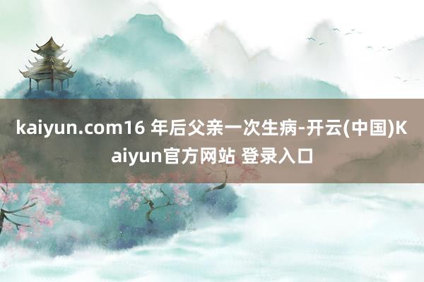 kaiyun.com16 年后父亲一次生病-开云(中国)Kaiyun官方网站 登录入口