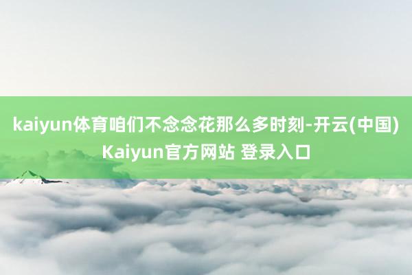 kaiyun体育咱们不念念花那么多时刻-开云(中国)Kaiyun官方网站 登录入口