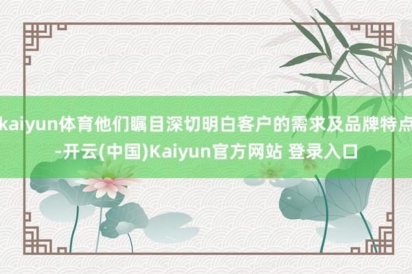 kaiyun体育他们瞩目深切明白客户的需求及品牌特点-开云(中国)Kaiyun官方网站 登录入口