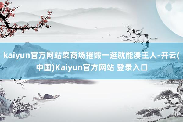 kaiyun官方网站菜商场摧毁一逛就能凑王人-开云(中国)Kaiyun官方网站 登录入口