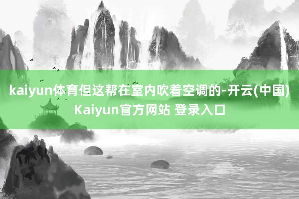 kaiyun体育但这帮在室内吹着空调的-开云(中国)Kaiyun官方网站 登录入口