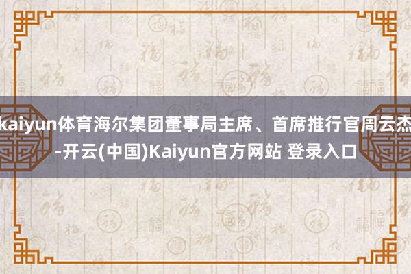 kaiyun体育海尔集团董事局主席、首席推行官周云杰-开云(中国)Kaiyun官方网站 登录入口