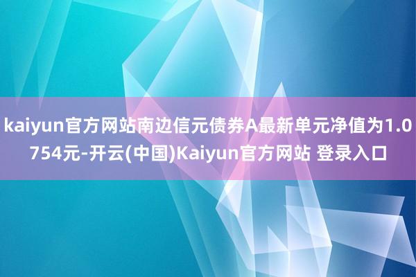 kaiyun官方网站南边信元债券A最新单元净值为1.0754元-开云(中国)Kaiyun官方网站 登录入口