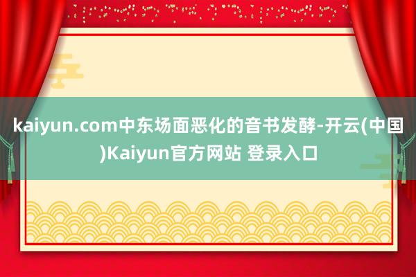 kaiyun.com中东场面恶化的音书发酵-开云(中国)Kaiyun官方网站 登录入口