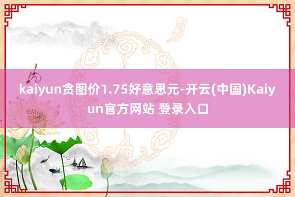 kaiyun贪图价1.75好意思元-开云(中国)Kaiyun官方网站 登录入口