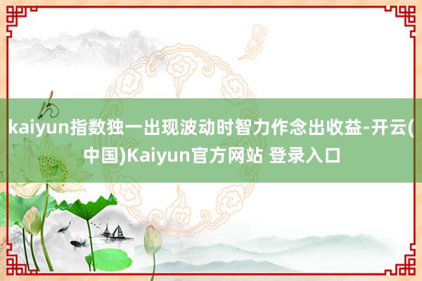 kaiyun指数独一出现波动时智力作念出收益-开云(中国)Kaiyun官方网站 登录入口