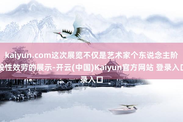 kaiyun.com这次展览不仅是艺术家个东说念主阶段性效劳的展示-开云(中国)Kaiyun官方网站 登录入口