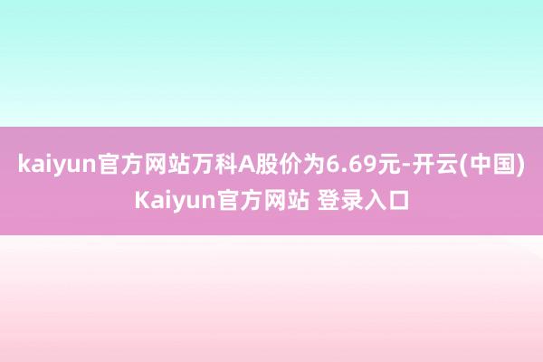 kaiyun官方网站万科A股价为6.69元-开云(中国)Kaiyun官方网站 登录入口