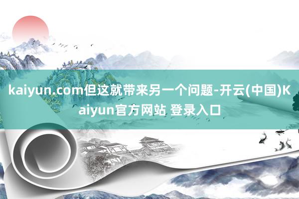 kaiyun.com但这就带来另一个问题-开云(中国)Kaiyun官方网站 登录入口