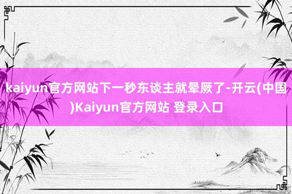 kaiyun官方网站下一秒东谈主就晕厥了-开云(中国)Kaiyun官方网站 登录入口