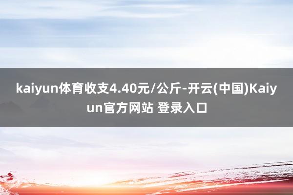 kaiyun体育收支4.40元/公斤-开云(中国)Kaiyun官方网站 登录入口