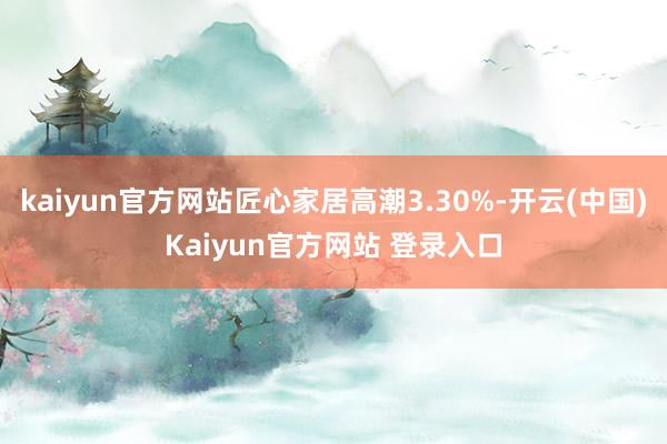 kaiyun官方网站匠心家居高潮3.30%-开云(中国)Kaiyun官方网站 登录入口