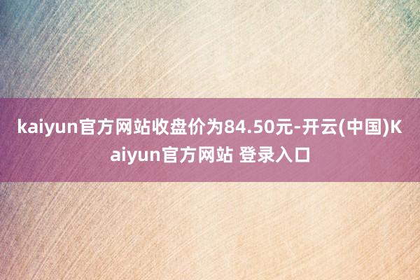kaiyun官方网站收盘价为84.50元-开云(中国)Kaiyun官方网站 登录入口