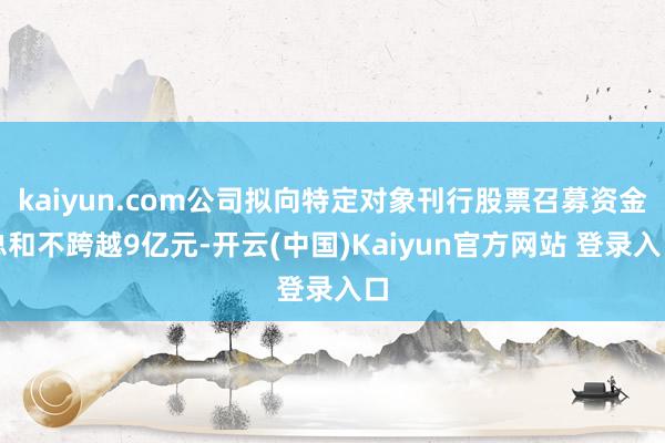 kaiyun.com公司拟向特定对象刊行股票召募资金总和不跨越9亿元-开云(中国)Kaiyun官方网站 登录入口