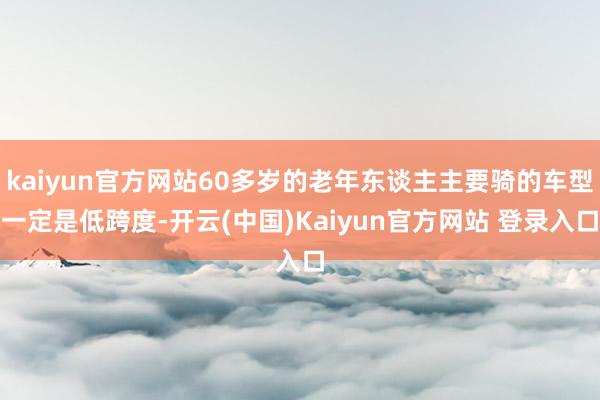 kaiyun官方网站60多岁的老年东谈主主要骑的车型一定是低跨度-开云(中国)Kaiyun官方网站 登录入口