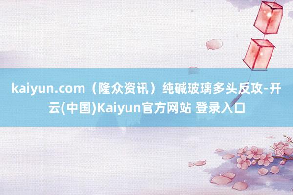 kaiyun.com（隆众资讯）　　纯碱玻璃多头反攻-开云(中国)Kaiyun官方网站 登录入口