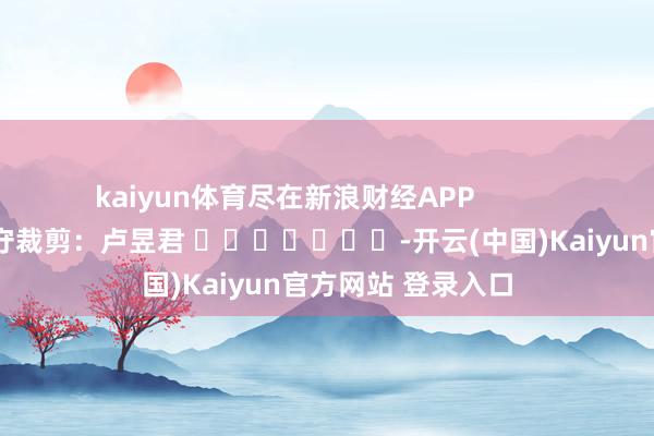 kaiyun体育尽在新浪财经APP            						职守裁剪：卢昱君 							-开云(中国)Kaiyun官方网站 登录入口