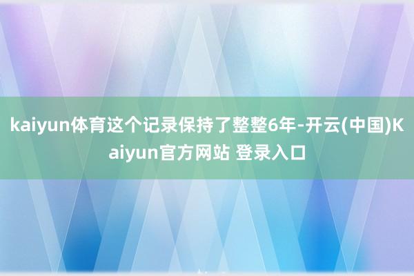 kaiyun体育这个记录保持了整整6年-开云(中国)Kaiyun官方网站 登录入口