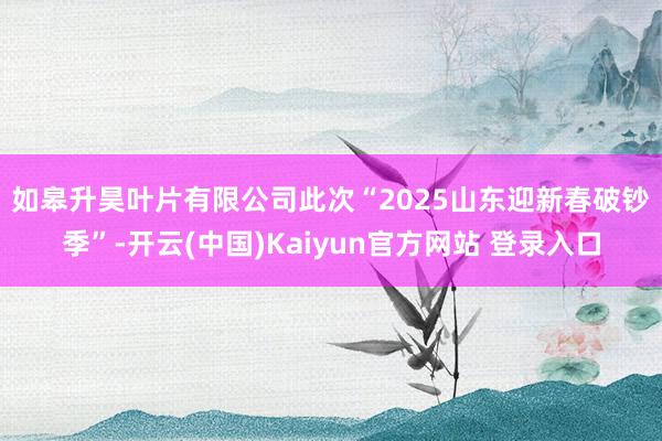 如皋升昊叶片有限公司 此次“2025山东迎新春破钞季”-开云(中国)Kaiyun官方网站 登录入口