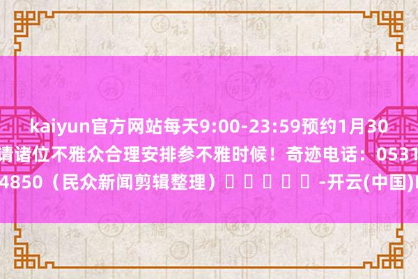 kaiyun官方网站每天9:00-23:59预约1月30日至2月9日绽放日门票　　请诸位不雅众合理安排参不雅时候！　　奇迹电话：0531-86064850　　（民众新闻剪辑整理）　　					-开云(中国)Kaiyun官方网站 登录入口