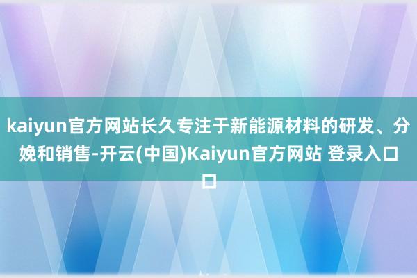 kaiyun官方网站长久专注于新能源材料的研发、分娩和销售-开云(中国)Kaiyun官方网站 登录入口