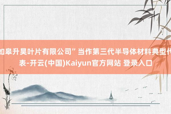 如皋升昊叶片有限公司”当作第三代半导体材料典型代表-开云(中国)Kaiyun官方网站 登录入口