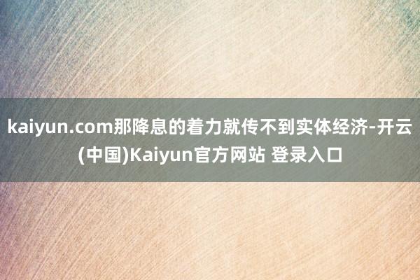 kaiyun.com那降息的着力就传不到实体经济-开云(中国)Kaiyun官方网站 登录入口