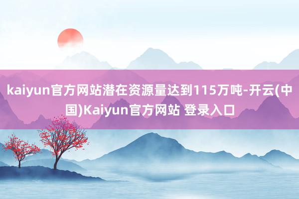 kaiyun官方网站潜在资源量达到115万吨-开云(中国)Kaiyun官方网站 登录入口
